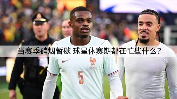 当赛季硝烟暂歇 球星休赛期都在忙些什么？