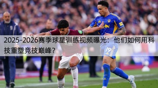 2025-2026赛季球星训练视频曝光：他们如何用科技重塑竞技巅峰？