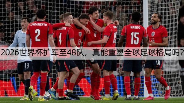 2026世界杯扩军至48队，真能重塑全球足球格局吗？