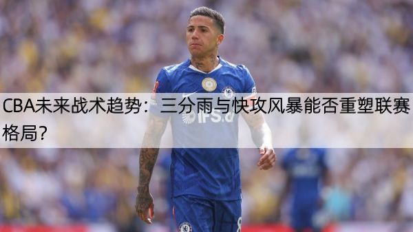 CBA未来战术趋势：三分雨与快攻风暴能否重塑联赛格局？
