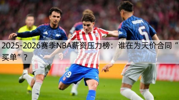 2025-2026赛季NBA薪资压力榜：谁在为天价合同“买单”？