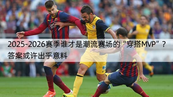 2025-2026赛季谁才是潮流赛场的“穿搭MVP”？答案或许出乎意料